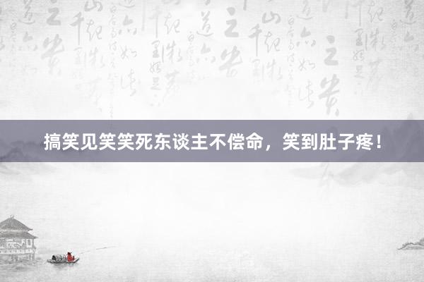 搞笑见笑笑死东谈主不偿命，笑到肚子疼！